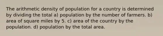 The arithmetic density of population for a country is determined by dividing the total a) population by the number of farmers. b) area of square miles by 5. c) area of the country by the population. d) population by the total area.