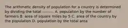 The arithmetic density of population for a country is determined by dividing the total --------. A. population by the number of farmers B. area of square miles by 5 C. area of the country by the population D. population by the total area