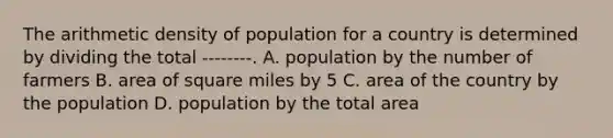 The arithmetic density of population for a country is determined by dividing the total --------. A. population by the number of farmers B. area of square miles by 5 C. area of the country by the population D. population by the total area