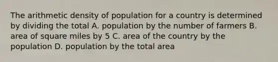 The arithmetic density of population for a country is determined by dividing the total A. population by the number of farmers B. area of square miles by 5 C. area of the country by the population D. population by the total area