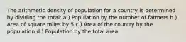 The arithmetic density of population for a country is determined by dividing the total: a.) Population by the number of farmers b.) Area of square miles by 5 c.) Area of the country by the population d.) Population by the total area