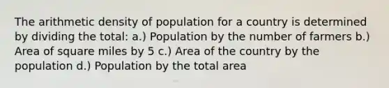 The arithmetic density of population for a country is determined by dividing the total: a.) Population by the number of farmers b.) Area of square miles by 5 c.) Area of the country by the population d.) Population by the total area