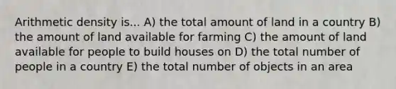 Arithmetic density is... A) the total amount of land in a country B) the amount of land available for farming C) the amount of land available for people to build houses on D) the total number of people in a country E) the total number of objects in an area