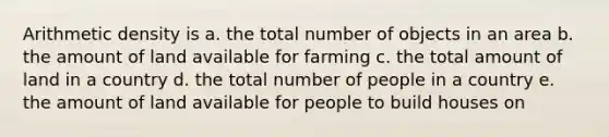 Arithmetic density is a. the total number of objects in an area b. the amount of land available for farming c. the total amount of land in a country d. the total number of people in a country e. the amount of land available for people to build houses on