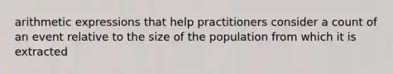 arithmetic expressions that help practitioners consider a count of an event relative to the size of the population from which it is extracted