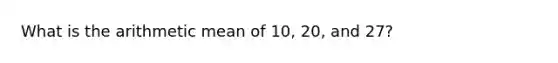 What is the arithmetic mean of 10, 20, and 27?