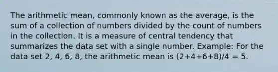 The arithmetic mean, commonly known as the average, is the sum of a collection of numbers divided by the count of numbers in the collection. It is a measure of central tendency that summarizes the data set with a single number. Example: For the data set 2, 4, 6, 8, the arithmetic mean is (2+4+6+8)/4 = 5.