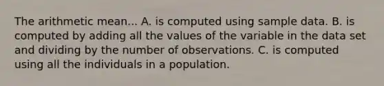 The arithmetic mean... A. is computed using sample data. B. is computed by adding all the values of the variable in the data set and dividing by the number of observations. C. is computed using all the individuals in a population.