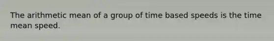 The arithmetic mean of a group of time based speeds is the time mean speed.