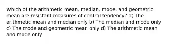 Which of the arithmetic mean, median, mode, and geometric mean are resistant measures of central tendency? a) The arithmetic mean and median only b) The median and mode only c) The mode and geometric mean only d) The arithmetic mean and mode only