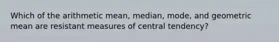 Which of the arithmetic mean, median, mode, and geometric mean are resistant measures of central tendency?