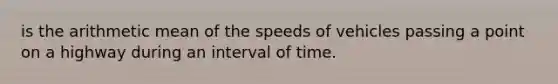 is the arithmetic mean of the speeds of vehicles passing a point on a highway during an interval of time.