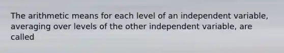 The arithmetic means for each level of an independent variable, averaging over levels of the other independent variable, are called