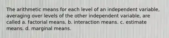 The arithmetic means for each level of an independent variable, averaging over levels of the other independent variable, are called a. factorial means. b. interaction means. c. estimate means. d. marginal means.