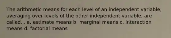 The arithmetic means for each level of an independent variable, averaging over levels of the other independent variable, are called... a. estimate means b. marginal means c. interaction means d. factorial means