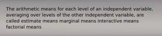 The arithmetic means for each level of an independent variable, averaging over levels of the other independent variable, are called estimate means marginal means interactive means factorial means