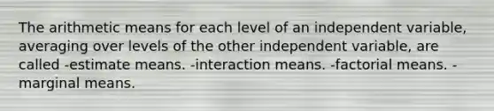 The arithmetic means for each level of an independent variable, averaging over levels of the other independent variable, are called -estimate means. -interaction means. -factorial means. -marginal means.