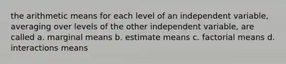 the arithmetic means for each level of an independent variable, averaging over levels of the other independent variable, are called a. marginal means b. estimate means c. factorial means d. interactions means