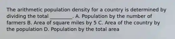 The arithmetic population density for a country is determined by dividing the total _________. A. Population by the number of farmers B. Area of square miles by 5 C. Area of the country by the population D. Population by the total area