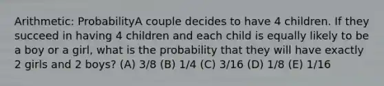 Arithmetic: ProbabilityA couple decides to have 4 children. If they succeed in having 4 children and each child is equally likely to be a boy or a girl, what is the probability that they will have exactly 2 girls and 2 boys? (A) 3/8 (B) 1/4 (C) 3/16 (D) 1/8 (E) 1/16