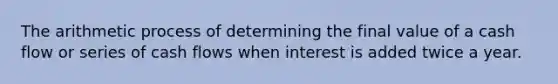 The arithmetic process of determining the final value of a cash flow or series of cash flows when interest is added twice a year.