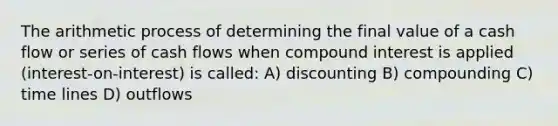 The arithmetic process of determining the final value of a cash flow or series of cash flows when compound interest is applied (interest-on-interest) is called: A) discounting B) compounding C) time lines D) outflows