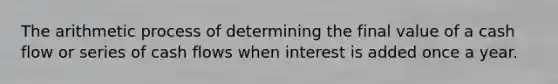 The arithmetic process of determining the final value of a cash flow or series of cash flows when interest is added once a year.