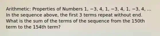 Arithmetic: Properties of Numbers 1, −3, 4, 1, −3, 4, 1, −3, 4, ... In the sequence above, the first 3 terms repeat without end. What is the sum of the terms of the sequence from the 150th term to the 154th term?