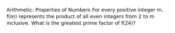 Arithmetic: Properties of Numbers For every positive integer m, f(m) represents the product of all even integers from 2 to m inclusive. What is the greatest prime factor of f(24)?