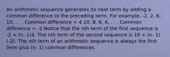 An <a href='https://www.questionai.com/knowledge/kEOHJX0H1w-arithmetic-sequence' class='anchor-knowledge'>arithmetic sequence</a> generates its next term by adding a <a href='https://www.questionai.com/knowledge/kl9qFcoYF1-common-difference' class='anchor-knowledge'>common difference</a> to the preceding term. For example, -2, 2, 6, 10, . . . Common difference = 4 10, 8, 6, 4, . . . Common difference = -2 Notice that the nth term of the first sequence is -2 + (n- 1)4. The nth term of the second sequence is 10 + (n- 1)(-2). The <a href='https://www.questionai.com/knowledge/k765B3zFWY-nth-term-of-an-arithmetic-sequence' class='anchor-knowledge'>nth term of an arithmetic sequence</a> is always the first term plus (n- 1) common differences.