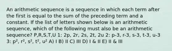 An arithmetic sequence is a sequence in which each term after the first is equal to the sum of the preceding term and a constant. If the list of letters shown below is an arithmetic sequence, which of the following must also be an arithmetic sequence? P,R,S,T,U 1: 2p, 2r, 2s, 2t, 2u 2: p-3, r-3, s-3, t-3, u-3 3: p², r², s², t², u² A) I B) II C) III D) I & II E) II & III