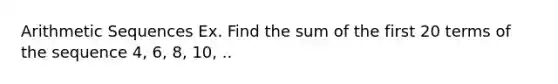 Arithmetic Sequences Ex. Find the sum of the first 20 terms of the sequence 4, 6, 8, 10, ..