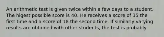 An arithmetic test is given twice within a few days to a student. The higest possible score is 40. He receives a score of 35 the first time and a score of 18 the second time. If similarly varying results are obtained with other students, the test is probably