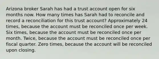 Arizona broker Sarah has had a trust account open for six months now. How many times has Sarah had to reconcile and record a reconciliation for this trust account? Approximately 24 times, because the account must be reconciled once per week. Six times, because the account must be reconciled once per month. Twice, because the account must be reconciled once per fiscal quarter. Zero times, because the account will be reconciled upon closing.