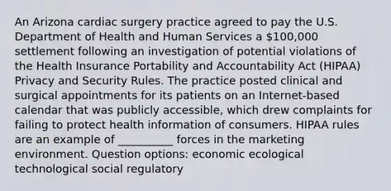 An Arizona cardiac surgery practice agreed to pay the U.S. Department of Health and Human Services a 100,000 settlement following an investigation of potential violations of the Health Insurance Portability and Accountability Act (HIPAA) Privacy and Security Rules. The practice posted clinical and surgical appointments for its patients on an Internet-based calendar that was publicly accessible, which drew complaints for failing to protect health information of consumers. HIPAA rules are an example of __________ forces in the marketing environment. Question options: economic ecological technological social regulatory