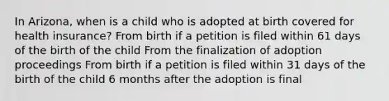 In Arizona, when is a child who is adopted at birth covered for health insurance? From birth if a petition is filed within 61 days of the birth of the child From the finalization of adoption proceedings From birth if a petition is filed within 31 days of the birth of the child 6 months after the adoption is final