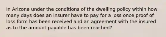 In Arizona under the conditions of the dwelling policy within how many days does an insurer have to pay for a loss once proof of loss form has been received and an agreement with the insured as to the amount payable has been reached?