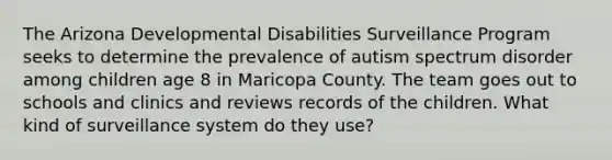 The Arizona Developmental Disabilities Surveillance Program seeks to determine the prevalence of autism spectrum disorder among children age 8 in Maricopa County. The team goes out to schools and clinics and reviews records of the children. What kind of surveillance system do they use?