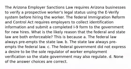 The Arizona Employer Sanctions Law requires Arizona businesses to verify a prospective worker's legal status using the E-Verify system before hiring the worker. The federal Immigration Reform and Control Act requires employers to collect identification information and submit a completed I-9 form to the government for new hires. What is the likely reason that the federal and state law are both enforceable? This is because a. The federal law always pre-empts the state law. b. The state law always pre-empts the federal law. c. The federal government did not express a desire to be the sole regulator of worker employment verification so the state government may also regulate. d. None of the answer choices are correct.