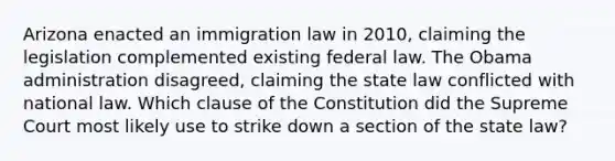 Arizona enacted an immigration law in 2010, claiming the legislation complemented existing federal law. The Obama administration disagreed, claiming the state law conflicted with national law. Which clause of the Constitution did the Supreme Court most likely use to strike down a section of the state law?