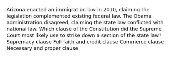 Arizona enacted an immigration law in 2010, claiming the legislation complemented existing federal law. The Obama administration disagreed, claiming the state law conflicted with national law. Which clause of the Constitution did the Supreme Court most likely use to strike down a section of the state law? Supremacy clause Full faith and credit clause Commerce clause Necessary and proper clause