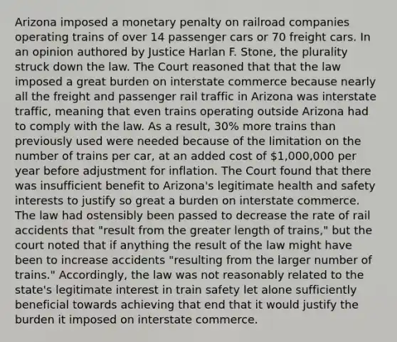 Arizona imposed a monetary penalty on railroad companies operating trains of over 14 passenger cars or 70 freight cars. In an opinion authored by Justice Harlan F. Stone, the plurality struck down the law. The Court reasoned that that the law imposed a great burden on interstate commerce because nearly all the freight and passenger rail traffic in Arizona was interstate traffic, meaning that even trains operating outside Arizona had to comply with the law. As a result, 30% more trains than previously used were needed because of the limitation on the number of trains per car, at an added cost of 1,000,000 per year before adjustment for inflation. The Court found that there was insufficient benefit to Arizona's legitimate health and safety interests to justify so great a burden on interstate commerce. The law had ostensibly been passed to decrease the rate of rail accidents that "result from the greater length of trains," but the court noted that if anything the result of the law might have been to increase accidents "resulting from the larger number of trains." Accordingly, the law was not reasonably related to the state's legitimate interest in train safety let alone sufficiently beneficial towards achieving that end that it would justify the burden it imposed on interstate commerce.