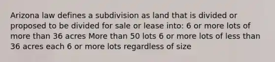 Arizona law defines a subdivision as land that is divided or proposed to be divided for sale or lease into: 6 or more lots of more than 36 acres More than 50 lots 6 or more lots of less than 36 acres each 6 or more lots regardless of size