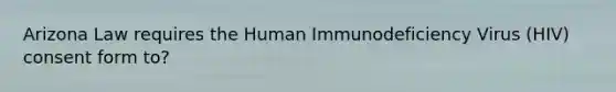 Arizona Law requires the Human Immunodeficiency Virus (HIV) consent form to?