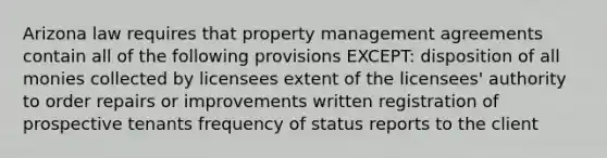 Arizona law requires that property management agreements contain all of the following provisions EXCEPT: disposition of all monies collected by licensees extent of the licensees' authority to order repairs or improvements written registration of prospective tenants frequency of status reports to the client