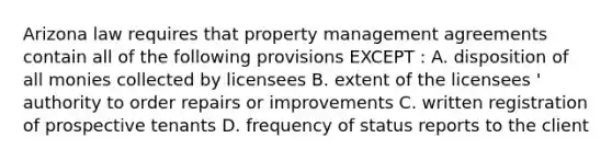 Arizona law requires that property management agreements contain all of the following provisions EXCEPT : A. disposition of all monies collected by licensees B. extent of the licensees ' authority to order repairs or improvements C. written registration of prospective tenants D. frequency of status reports to the client