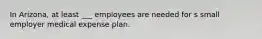 In Arizona, at least ___ employees are needed for s small employer medical expense plan.