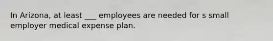 In Arizona, at least ___ employees are needed for s small employer medical expense plan.