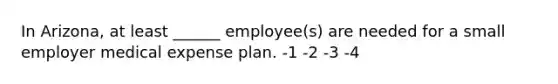 In Arizona, at least ______ employee(s) are needed for a small employer medical expense plan. -1 -2 -3 -4