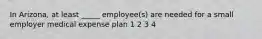 In Arizona, at least _____ employee(s) are needed for a small employer medical expense plan 1 2 3 4